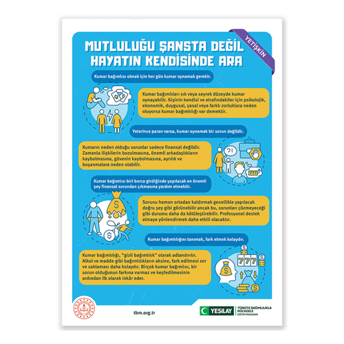 Sol-üst köşesinde “yetişkin” yazan dikey, dikdörtgen, mavi fonlu afiş başlığında büyük beyaz harflerle “MUTLULUĞU ŞANSTA DEĞİL HAYATIN KENDİSİNDE ARA” yazıyor. Başlığın altındaki mavi kutucukta “Kumar bağımlısı olmak için her gün kumar oynamak gerekir” yazıyor. Yazının sol tarafındaki görsellerde aralarında elektrik akım işareti olan bir kadınla bir adam ve tek başına otururken yanındaki düşünce balonunda oyun kartları olan bir adam var. Görselin yanındaki sarı kutucukta “kumar bağımlıları sık ve seyrek düzeyde kumar oynayabilir. Kişinin kendisi ve etrafındakiler için psikolojik, ekonomik, duygusal, yasal veya farklı zorluklara neden oluyorsa kumar bağımlılığı var demektir” yazıyor. Altındaki mavi kutucukta “yeterince paran varsa kumar oynamak bir sorun değildir” yazısına yer almış. Altında “kumarın neden olduğu sorunlar sadece finansal değildir. Zamanla ilişkilerin bozulmasına, güvenin kaybolmasına, önemli arkadaşlıkların kaybolmasına, ayrılık ve boşanmalara neden olabilir” yazıyor. Yanındaki görselde, düşünce balonunda oyun kartları olan bir adamla, düşünce balonunda soru işaretiyle ünlem olan el ele tutuşmuş bir kadın ve çocuk var. Altındaki mavi kutucukta “kumar bağımlısı borca girdiğinde yapılacak en önemli şey finansal sorunların çıkmasına yardımcı olmaktır” yazıyor. Altındaki görselde ellerini soktuğu boş ceplerini dışa çıkarmış bir adam, bileğine dolar işareti bağlı olan bir adam ve altı yırtık dolar çuvalı var. Yanında “sorunu hemen ortadan kaldırmak genellikle yapılacak doğru şey gibi görünebilir. Ancak bu, sorunları çözmeyeceği gibi durumu daha da kötüleştirebilir. Profesyonel destek almaya yönlendirmek daha etkili olacaktır” yazıyor. Altındaki mavi kutucukta “kumar bağımlılığını tanımak fark etmek kolaydır.” yazısı yer almış. Altındaki sarı kutucukta “kumar bağımlılığı, gizli bağımlılık olarak adlandırılır. Alkol ve madde gibi bağımlılıkların aksine, fark edilmesi zor ve saklanması daha kolaydır. Birçok kumar bağımlısı, bir sorun olduğunun farkına varmaz ve keşfedilmesinin ardından ilk olarak inkâr eder” yazıyor. Yanındaki görselde bir kafa silüetinin içinde para çuvalı, içlerinde 7 rakamı olan yan yana üç tane oyun kartı görünüyor. Alttaki çuvalın sol tarafında yığılı külçelerin üzerinde yukarıyı gösteren bir ok işareti, sağ tarafındaysa aşağıyı gösteren bir ok işaretinin altında dolar simgesi var. Sol alt köşede Milli Eğitim Bakanlığının logosu; ortadaysa tbm.org.tr adresi bulunuyor. Sağ alt köşede yeşil hilal simgeli Yeşilay logosun yanına “Yeşilay” yazılmış. Logonun yanında “TÜRKİYE BAĞIMLILIKLA MÜCADELE EĞİTİM PROGRAMI” yazıyor.