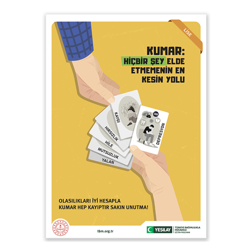 Sağ üst köşesinde lise yazan, sarı zeminli afişte bir el, üstlerinde “yalan, mutsuzluk, hile, hırsızlık, kaygı, depresyon” yazılı oyun kartlarını yelpaze gibi tutarak yukarı uzatmış; sol üst köşeden aşağı uzanan başka bir el ise, kağıtlardan seçiyor. Altta kalan kağıtların resimleri görünmezken kaygı yazanda bacaklarını karnına çekerek yerde oturan bir genç kız, depresyon yazanda ise tekli koltukta başını yere eğip elini yüzüne yaslayarak dertli dertli oturan bir genç erkeğin resmi var. Kağıtları alan elin sağ tarafındaki boşlukta büyük, siyah harflerle “KUMAR: HİÇBİR ŞEY ELDE ETMEMENİN EN KESİN YOLU” yazıyor. “Hiçbir şey” kelimeleri yeşile boyanmış. Alt tarafta büyük, siyah harflerle “OLASILIKLARI İYİ HESAPLA, KUMAR HEP KAYIPTIR SAKIN UNUTMA” yazıyor.  Sol alt köşede Milli Eğitim Bakanlığının logosu; ortadaysa tbm.org.tr adresi bulunuyor. Sağ alt köşede yeşil hilal simgeli Yeşilay logosun yanına “Yeşilay” yazılmış. Logonun yanında “TÜRKİYE BAĞIMLILIKLA MÜCADELE EĞİTİM PROGRAMI” yazıyor.
